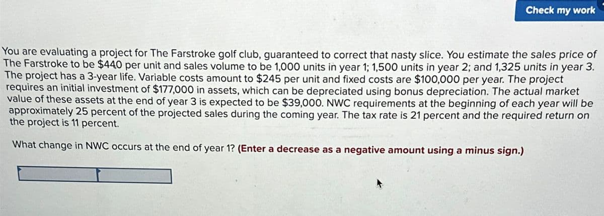 Check my work
You are evaluating a project for The Farstroke golf club, guaranteed to correct that nasty slice. You estimate the sales price of
The Farstroke to be $440 per unit and sales volume to be 1,000 units in year 1; 1,500 units in year 2; and 1,325 units in year 3.
The project has a 3-year life. Variable costs amount to $245 per unit and fixed costs are $100,000 per year. The project
requires an initial investment of $177,000 in assets, which can be depreciated using bonus depreciation. The actual market
value of these assets at the end of year 3 is expected to be $39,000. NWC requirements at the beginning of each year will be
approximately 25 percent of the projected sales during the coming year. The tax rate is 21 percent and the required return on
the project is 11 percent.
What change in NWC occurs at the end of year 1? (Enter a decrease as a negative amount using a minus sign.)