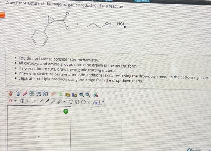 Draw the structure of the major organic product(s) of the reaction.
99-85
/
CI
You do not have to consider stereochemistry.
• All carboxyl and amino groups should be drawn in the neutral form.
• If no reaction occurs, draw the organic starting material.
• Draw one structure per sketcher. Add additional sketchers using the drop-down menu in the bottom right corn-
Separate multiple products using the sign from the drop-down menu.
.
***
OH HCI
000- /IF
[References]
Provinu