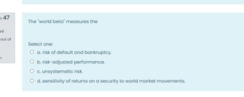 m 47
The "world beta" measures the
out of
Select one:
O a risk of default and bankruptcy.
O b risk-adjusted performance.
O c. unsystematic risk.
O d sensitivity of returns on a security to world market movements.
