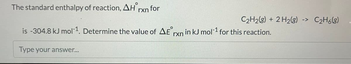 The standard enthalpy of reaction, AH for
C₂H2(g) + 2 H₂(g) -> C₂H6(g)
is -304.8 kJ mol-¹. Determine the value of AE rxn in kJ mol-1 for this reaction.
Type your answer...