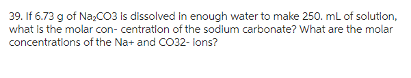 39. If 6.73 g of Na₂CO3 is dissolved in enough water to make 250. mL of solution,
what is the molar con- centration of the sodium carbonate? What are the molar
concentrations of the Na+ and CO32-ions?