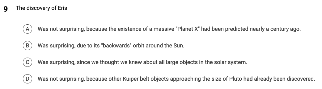 9
The discovery of Eris
A Was not surprising, because the existence of a massive "Planet X" had been predicted nearly a century ago.
B
Was surprising, due to its "backwards" orbit around the Sun.
C Was surprising, since we thought we knew about all large objects in the solar system.
Was not surprising, because other Kuiper belt objects approaching the size of Pluto had already been discovered.
D