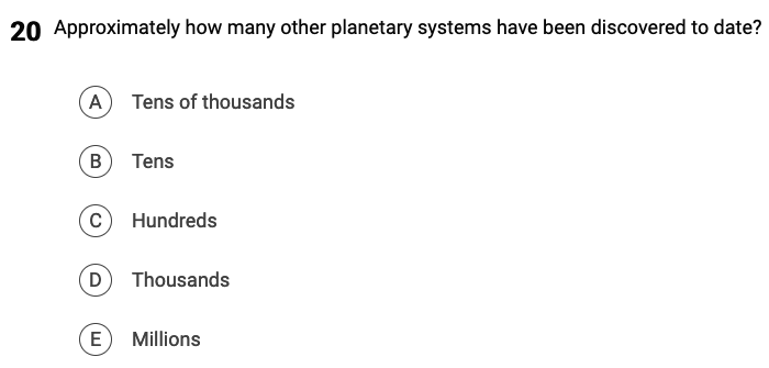 20 Approximately how many other planetary systems have been discovered to date?
A Tens of thousands
B) Tens
C Hundreds
D Thousands
E
Millions