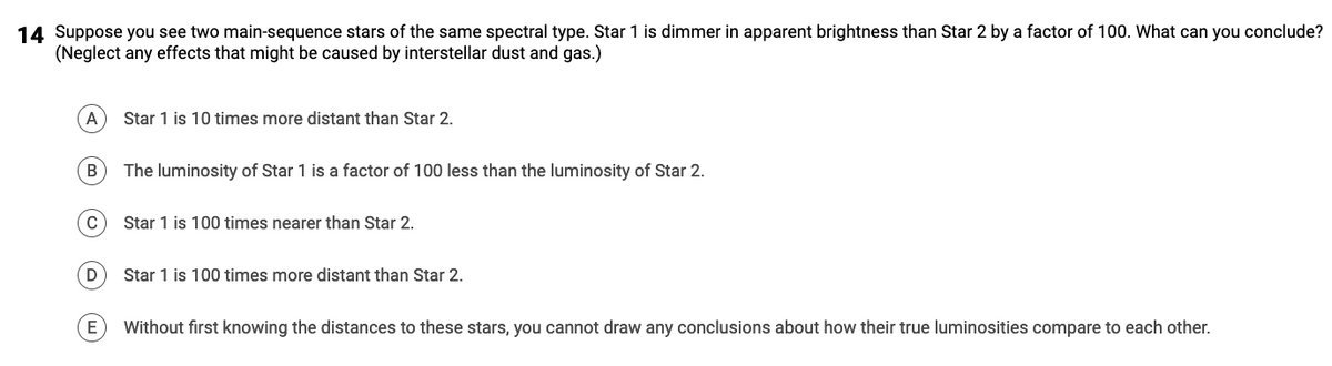 14 Suppose you see two main-sequence stars of the same spectral type. Star 1 is dimmer in apparent brightness than Star 2 by a factor of 100. What can you conclude?
(Neglect any effects that might be caused by interstellar dust and gas.)
A
B
C
D
Star 1 is 10 times more distant than Star 2.
The luminosity of Star 1 is a factor of 100 less than the luminosity of Star 2.
Star 1 is 100 times nearer than Star 2.
Star 1 is 100 times more distant than Star 2.
E Without first knowing the distances to these stars, you cannot draw any conclusions about how their true luminosities compare to each other.