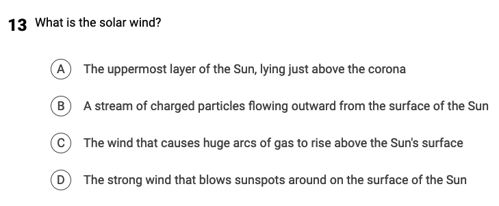 13 What is the solar wind?
(A) The uppermost layer of the Sun, lying just above the corona
B
A stream of charged particles flowing outward from the surface of the Sun
с
D
The wind that causes huge arcs of gas to rise above the Sun's surface
The strong wind that blows sunspots around on the surface of the Sun