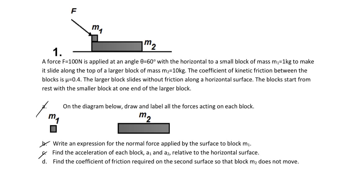 m
1.
A force F=100N is applied at an angle 0=60° with the horizontal to a small block of mass m1=1kg to make
it slide along the top of a larger block of mass m2=10kg. The coefficient of kinetic friction between the
blocks is µ=0.4. The larger block slides without friction along a horizontal surface. The blocks start from
rest with the smaller block at one end of the larger block.
On the diagram below, draw and label all the forces acting on each block.
m1
m2
b. Write an expression for the normal force applied by the surface to block m1.
E Find the acceleration of each block, a1 and a2, relative to the horizontal surface.
d.
Find the coefficient of friction required on the second surface so that block m2 does not move.
