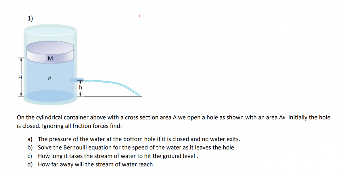 1)
M
H
On the cylindrical container above with a cross section area A we open a hole as shown with an area Ah. Initially the hole
is closed. Ignoring all friction forces find:
a) The pressure of the water at the bottom hole if it is closed and no water exits.
b) Solve the Bernoulli equation for the speed of the water as it leaves the hole..
c) How long it takes the stream of water to hit the ground level .
d) How far away will the stream of water reach
