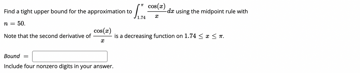 cos(x)
-dx using the midpoint rule with
T
Find a tight upper bound for the approximation to
n =
50.
cos(x)
Note that the second derivative of
is a decreasing function on 1.74 < x < T.
Вound
Include four nonzero digits in your answer.
