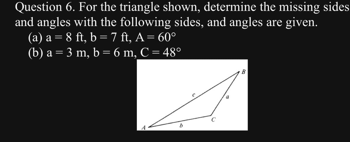 Question 6. For the triangle shown, determine the missing sides
and angles with the following sides, and angles are given.
(a) a = 8 ft, b = 7 ft, A = 60°
(b) a = 3 m, b = 6 m, C = 48°
b
C
a
B