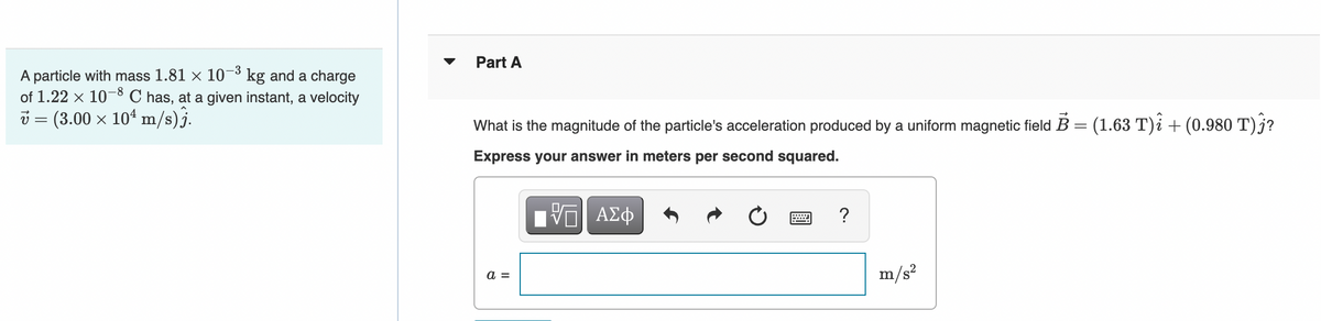Part A
A particle with mass 1.81 × 10¬³ kg and a charge
of 1.22 x 10-8 C has, at a given instant, a velocity
i = (3.00 x 104 m/s)j.
What is the magnitude of the particle's acceleration produced by a uniform magnetic field B = (1.63 T)i + (0.980 T) j?
Express your answer in meters per second squared.
V AZ
?
a =
m/s?
