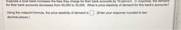 Suppose a local bank increases the fees they charge for their bank accounts by 10 percent. In response, the demand
for their bank accounts decreases from 40,000 to 30,000. What is price elasticity of demand for this bank's accounts?
Using the midpoint formula, the price elasticity of demand is. (Enter your response rounded to two
decimal places.)
