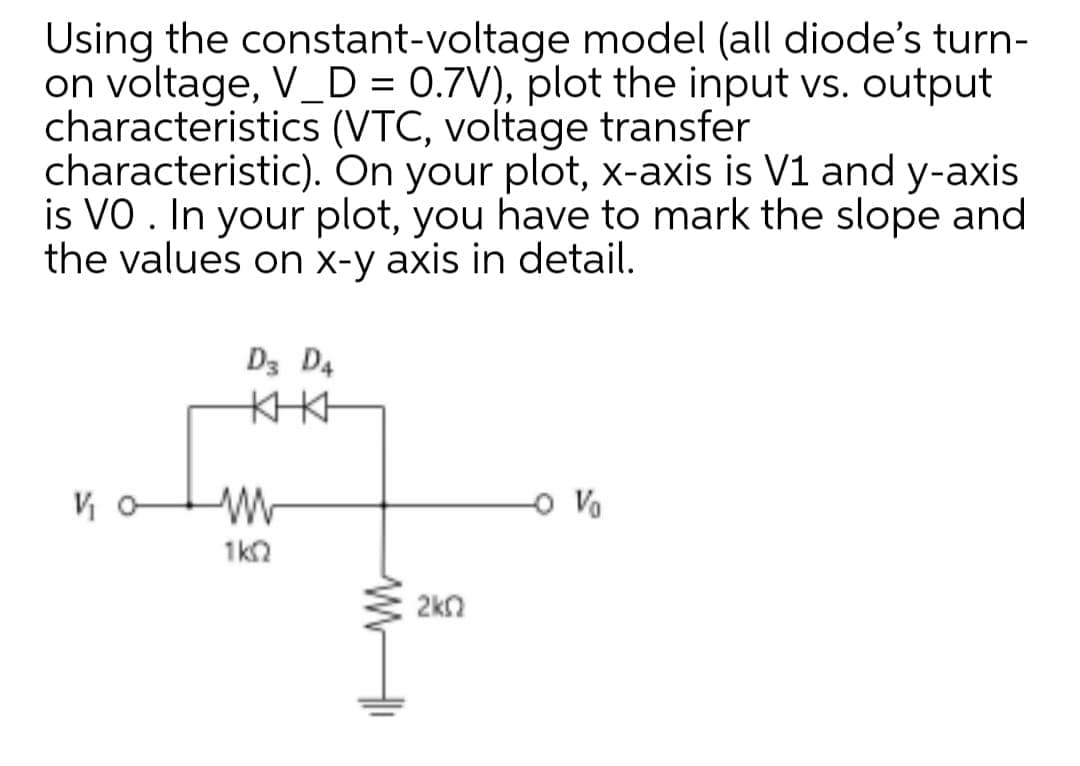 Using the constant-voltage model (all diode's turn-
on voltage, V_D = 0.7V), plot the input vs. output
characteristics (VTC, voltage transfer
characteristic). On your plot, x-axis is V1 and y-axis
is VO . In your plot, you have to mark the slope and
the values on x-y axis in detail.
D3 D4
KIKH
o Vo
1ko
2kn
