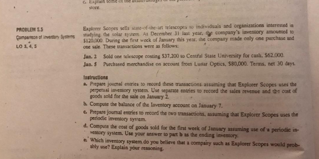 C. Explain sômé ol lhe ais2
store.
Explorer Scopes sells state-of-the-art relescopes to individuais and organizations interested in
studying the solar systern At December 31 last year, the company's inventory amounted to
$120,000. During the first week of January this year, the company made only one purchase and
one sale. These transactions were as follows:
PROBLEM 5.5
Çomparison of Inventory Systems
LO 3, 4, 5
Sold one telescope costing S37,200 to Central State University for cash. $62,000.
Purchased merchandise on account from Lunar Optics, $80,000. Terms, net 30 days.
Jan. 2
Jan. 5
Instructions
a. Prepare joumal entries to record these transactions. assuming that Explorer Scopes uses the
perpetual inventory system. Use separate entries to record the sales revenue and the cost of
goods sold for the sale on January 2.
b. Compute the balance of the Inventory account on January 7.
c. Prepare journal entries to record the two transactions, assuming that Explorer Scopes uses the
periodic inventory system.
d. Compute the cost of goods sold for the first week of January assuming use of a periodic in-
ventory system. Use your answer to part b as the ending inventory.
e. Which inventory system do you believe that a company such as Explorer Scopes would prob-
ably use? Explain your reasoning.
