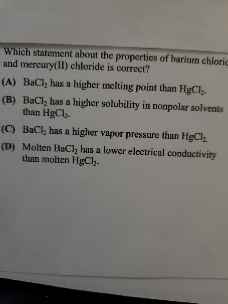 Which statement about the properties of barium chloric
and mercury(II) chloride is correct?
(A) BaCl₂ has a higher melting point than HgCl₂.
(B) BaCl₂ has a higher solubility in nonpolar solvents
than HgCl₂.
(C) BaCl₂ has a higher vapor pressure than HgCl₂.
(D) Molten BaCl₂ has a lower electrical conductivity
than molten HgCl2.