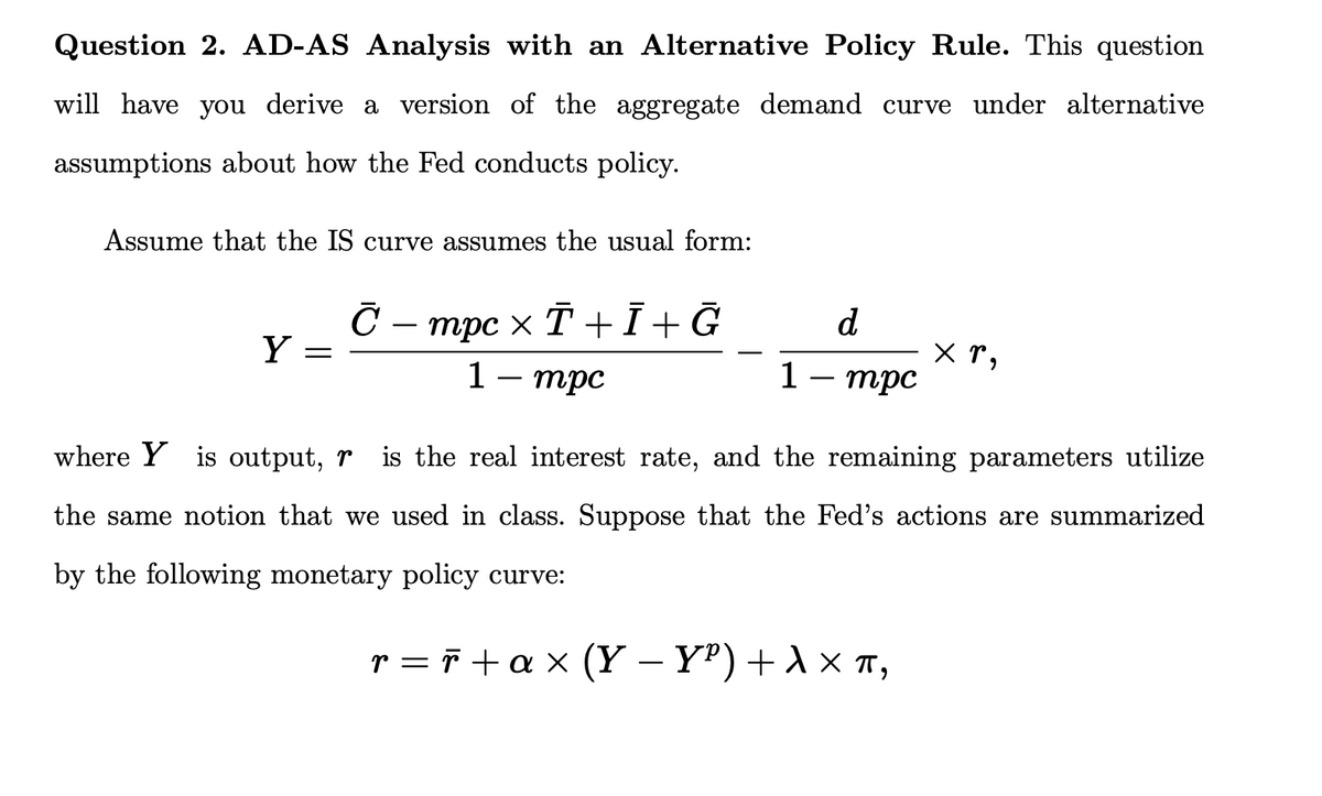 Question 2. AD-AS Analysis with an Alternative Policy Rule. This question
will have you derive a version of the aggregate demand curve under alternative
assumptions about how the Fed conducts policy.
Assume that the IS curve assumes the usual form:
Y =
С − mpc × T +Ī+Ğ
1 - mpc
1
d.
mpc
XP,
where Y is output, r
is the real interest rate, and the remaining parameters utilize
the same notion that we used in class. Suppose that the Fed's actions are summarized
by the following monetary policy curve:
r=r+ax (Y−YP) + X XT,