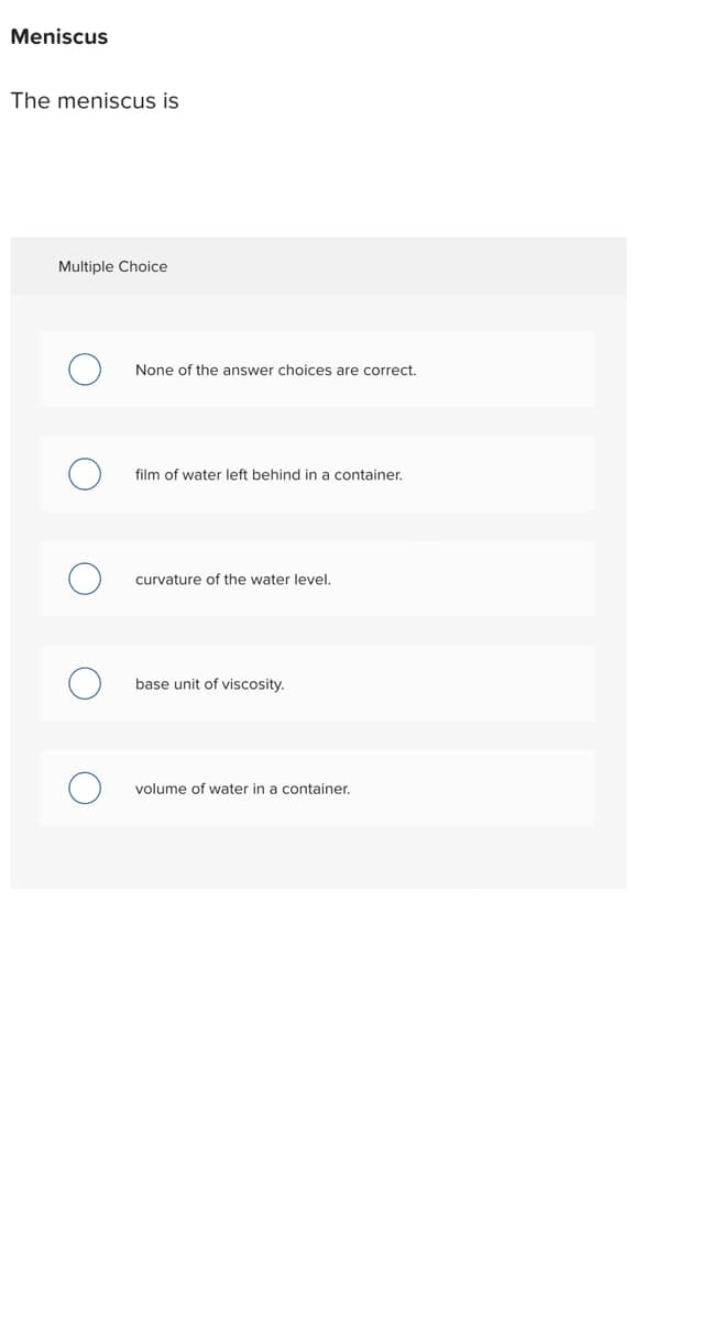 Meniscus
The meniscus is
Multiple Choice
None of the answer choices are correct.
film of water left behind in a container.
curvature of the water level.
base unit of viscosity.
volume of water in container.