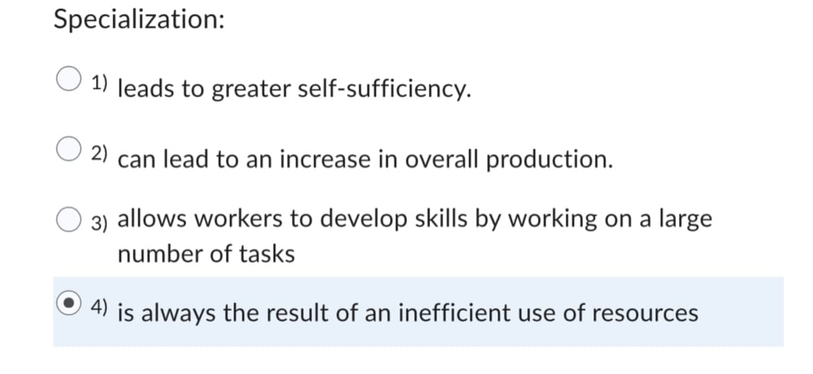 Specialization:
1) leads to greater self-sufficiency.
2) can lead to an increase in overall production.
3) allows workers to develop skills by working on a large
number of tasks
4) is always the result of an inefficient use of resources