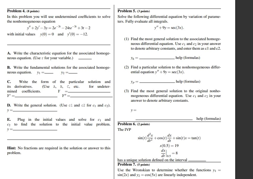 Problem 4. (8 points)
In this problem you will use undetermined coefficients to solve
the nonhomogeneous equation
y"+2y-3y=2e31 – 24te¯31.
+31-2
with initial values y(0) = 0 and y(0) = -12.
A. Write the characteristic equation for the associated homoge-
neous equation. (Use r for your variable.)
B. Write the fundamental solutions for the associated homoge-
neous equation. y₁ =— y2
C. Write the form of the particular solution and
its derivatives. (Use A, B, C, etc. for undeter-
mined coefficients.
Y'
Y
Y"
Problem 5. (3 points)
Solve the following differential equation by variation of
ters. Fully evaluate all integrals.
y"+9y=sec(3x).
parame-
(1) Find the most general solution to the associated homoge-
neous differential equation. Use c₁ and c₂ in your answer
to denote arbitrary constants, and enter them as c1 and c2.
help (formulas)
Yh
(2) Find a particular solution to the nonhomogeneous differ-
ential equation y" +9y= sec(3x).
Ур
help (formulas)
(3) Find the most general solution to the original nonho-
mogeneous differential equation. Use c₁ and c₂ in your
answer to denote arbitrary constants.
D. Write the general solution. (Use cl and c2 for c₁ and c₂).
y=
y=
E.
C2
Plug in the initial values and solve for c₁ and
to find the solution to the initial value problem.
Problem 6. (2 points)
The IVP
y
d²x
sin(t) dr
help (formulas)
dx
+cos(t). +sin(t)x = tan(t)
Hint: No fractions are required in the solution or answer to this
problem.
dt
x(0.5)=19
dx
dt 0.5
= 8
has a unique solution defined on the interval.
Problem 7. (5 points)
Use the Wronskian to determine whether the functions y₁ =
sin(2x) and y2 = cos(5x) are linearly independent.