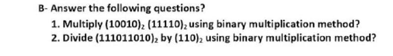 B- Answer the following questions?
1. Multiply (10010), (11110), using binary multiplication method?
2. Divide (111011010), by (110)2 using binary multiplication method?

