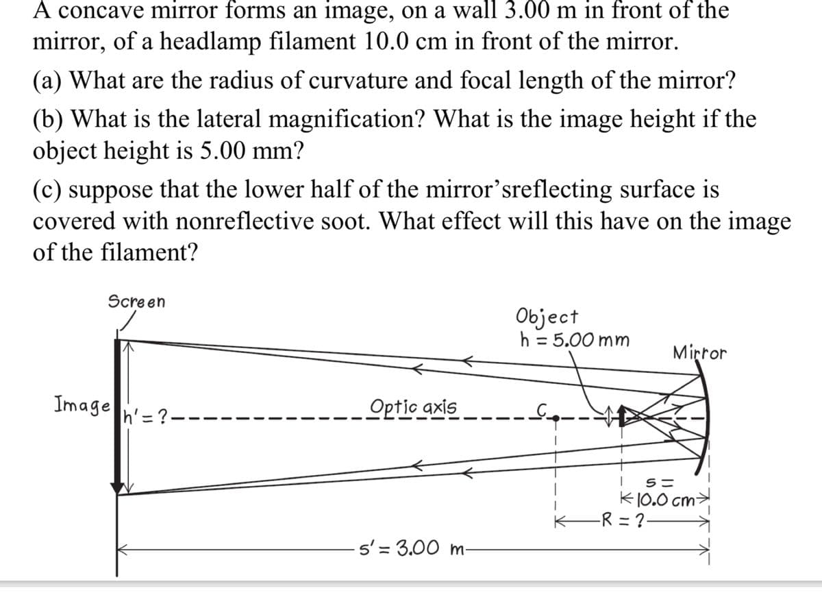A concave mirror forms an image, on a wall 3.00 m in front of the
mirror, of a headlamp filament 10.0 cm in front of the mirror.
(a) What are the radius of curvature and focal length of the mirror?
(b) What is the lateral magnification? What is the image height if the
object height is 5.00 mm?
(c) suppose that the lower half of the mirror'sreflecting surface is
covered with nonreflective soot. What effect will this have on the image
of the filament?
Screen
Image ?----
h' =
Optic axis
Object
h = 5.00 mm
Mirror
5=
K10.0 cm
-R = ?·
5' 3.00 m-