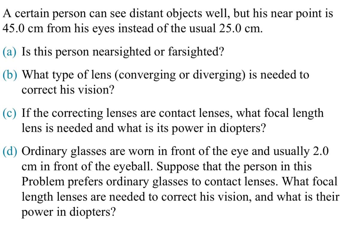 A certain person can see distant objects well, but his near point is
45.0 cm from his eyes instead of the usual 25.0 cm.
(a) Is this person nearsighted or farsighted?
(b) What type of lens (converging or diverging) is needed to
correct his vision?
(c) If the correcting lenses are contact lenses, what focal length
lens is needed and what is its power in diopters?
(d) Ordinary glasses are worn in front of the eye and usually 2.0
cm in front of the eyeball. Suppose that the person in this
Problem prefers ordinary glasses to contact lenses. What focal
length lenses are needed to correct his vision, and what is their
power in diopters?