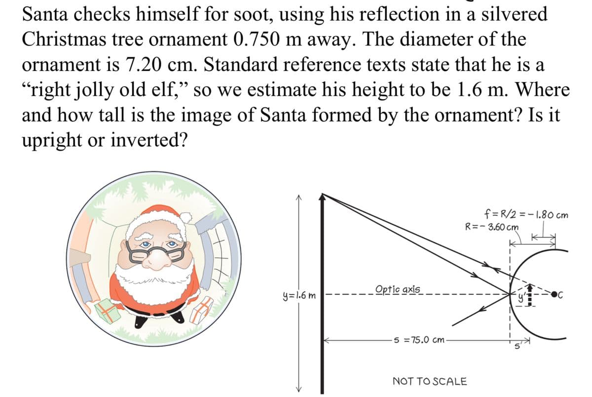 Santa checks himself for soot, using his reflection in a silvered
Christmas tree ornament 0.750 m away. The diameter of the
ornament is 7.20 cm. Standard reference texts state that he is a
"right jolly old elf," so we estimate his height to be 1.6 m. Where
and how tall is the image of Santa formed by the ornament? Is it
upright or inverted?
Optic axis
y=1.6m
5 = 75.0 cm
NOT TO SCALE
f=R/2 -1.80 cm
R=-3.60 cm
ဘ
S
