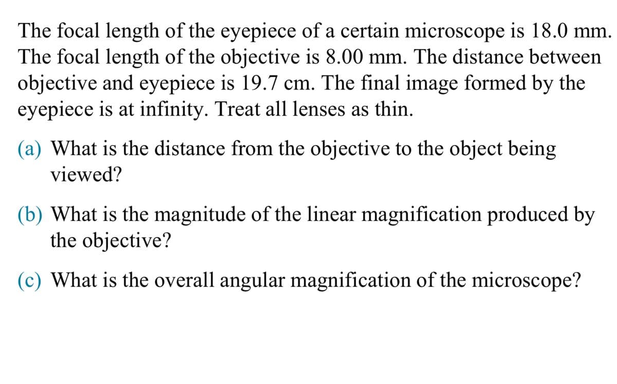 The focal length of the eyepiece of a certain microscope is 18.0 mm.
The focal length of the objective is 8.00 mm. The distance between
objective and eyepiece is 19.7 cm. The final image formed by the
eyepiece is at infinity. Treat all lenses as thin.
(a) What is the distance from the objective to the object being
viewed?
(b) What is the magnitude of the linear magnification produced by
the objective?
(c) What is the overall angular magnification of the microscope?
