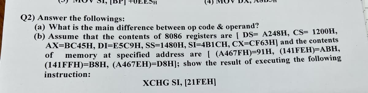 [BPJ
EESH
Q2) Answer the followings:
(a) What is the main difference between op code & operand?
(b) Assume that the contents of 8086 registers are DS= A248H, CS= 1200H,
AX=BC45H, DI=E5C9H, SS=1480H, SI=4B1CH, CX=CF63H] and the contents
of
memory at specified address are [ (A467FH)=91H, (141FEH)=ABH,
(141FFH)=B8H, (A467EH)=D8H]; show the result of executing the following
instruction:
XCHG SI, [21FEH]
