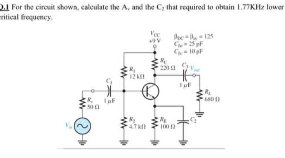 2.1 For the circuit shown, calculate the A, and the C; that required to obtain 1.77KHZ lower
ritical frequency.
Vec
BDc Ba 125
Ch 25 pF
C=10 pF
Re
+9 V
220 2 V
Ca V
R1
12 kf
IuF
RL
680 2
ER,
50 0
IuF
R2
4.7 kf
RE
V
100 2
