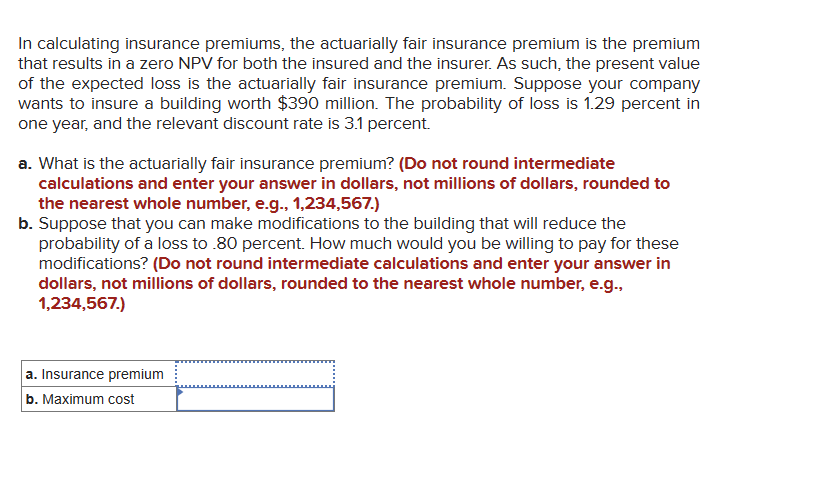 In calculating insurance premiums, the actuarially fair insurance premium is the premium
that results in a zero NPV for both the insured and the insurer. As such, the present value
of the expected loss is the actuarially fair insurance premium. Suppose your company
wants to insure a building worth $390 million. The probability of loss is 1.29 percent in
one year, and the relevant discount rate is 3.1 percent.
a. What is the actuarially fair insurance premium? (Do not round intermediate
calculations and enter your answer in dollars, not millions of dollars, rounded to
the nearest whole number, e.g., 1,234,567.)
b. Suppose that you can make modifications to the building that will reduce the
probability of a loss to .80 percent. How much would you be willing to pay for these
modifications? (Do not round intermediate calculations and enter your answer in
dollars, not millions of dollars, rounded to the nearest whole number, e.g.,
1,234,567.)
a. Insurance premium
b. Maximum cost