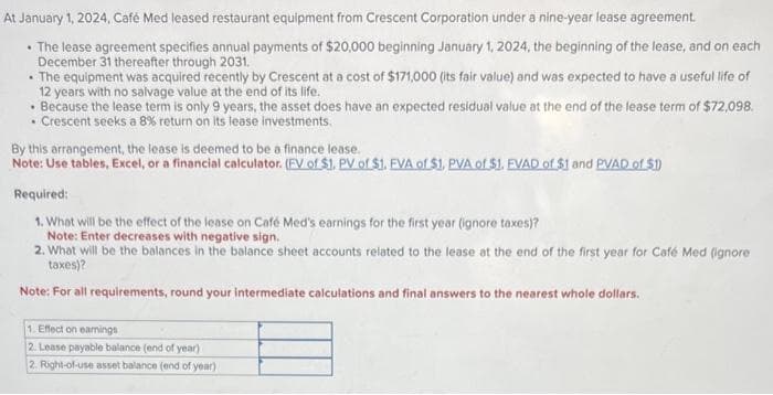 At January 1, 2024, Café Med leased restaurant equipment from Crescent Corporation under a nine-year lease agreement.
• The lease agreement specifies annual payments of $20,000 beginning January 1, 2024, the beginning of the lease, and on each
December 31 thereafter through 2031.
• The equipment was acquired recently by Crescent at a cost of $171,000 (its fair value) and was expected to have a useful life of
12 years with no salvage value at the end of its life.
• Because the lease term is only 9 years, the asset does have an expected residual value at the end of the lease term of $72,098.
• Crescent seeks a 8% return on its lease investments.
.
By this arrangement, the lease is deemed to be a finance lease.
Note: Use tables, Excel, or a financial calculator. (FV of $1. PV of $1. EVA of $1. PVA of $1. FVAD of $1 and PVAD of $1)
Required:
1. What will be the effect of the lease on Café Med's earnings for the first year (ignore taxes)?
Note: Enter decreases with negative sign.
2. What will be the balances in the balance sheet accounts related to the lease at the end of the first year for Café Med (ignore
taxes)?
Note: For all requirements, round your intermediate calculations and final answers to the nearest whole dollars.
1. Effect on earnings
2. Lease payable balance (end of year)
2. Right-of-use asset balance (end of year)