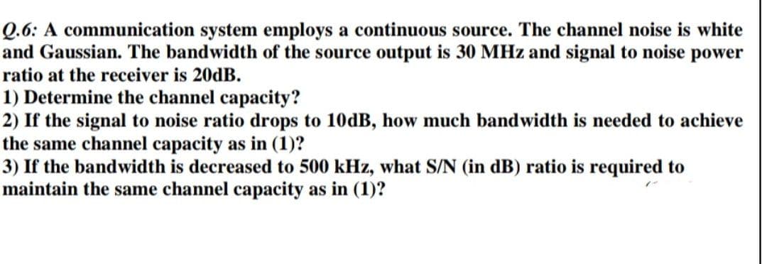 Q.6: A communication system employs a continuous source. The channel noise is white
and Gaussian. The bandwidth of the source output is 30 MHz and signal to noise power
ratio at the receiver is 20DB.
1) Determine the channel capacity?
2) If the signal to noise ratio drops to 10DB, how much bandwidth is needed to achieve
the same channel capacity as in (1)?
3) If the bandwidth is decreased to 500 kHz, what S/N (in dB) ratio is required to
maintain the same channel capacity as in (1)?

