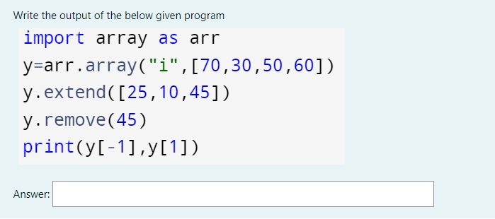 Write the output of the below given program
import array as arr
y=arr.array("i",[70,30,50,60])
y.extend([25,10,45])
y.remove(45)
print(y[-1],y[1])
Answer:
