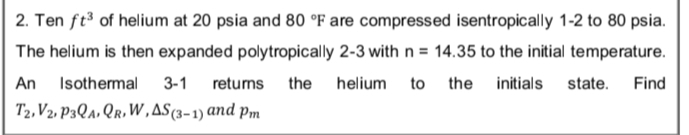 2. Ten ft of helium at 20 psia and 80 °F are compressed isentropically 1-2 to 80 psia.
The helium is then expanded polytropically 2-3 with n = 14.35 to the initial temperature.
An
Isothermal
3-1
retuns the
helium
to
the
initials
state.
Find
T2, V2, P3Qa, Qr, W,AS(3-1) and pm
