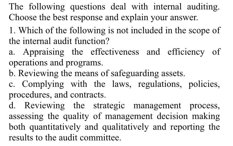 The following questions deal with internal auditing.
Choose the best response and explain your answer.
1. Which of the following is not included in the scope of
the internal audit function?
a. Appraising the effectiveness and efficiency of
operations and programs.
b. Reviewing the means of safeguarding assets.
c. Complying with the laws, regulations, policies,
procedures, and contracts.
d. Reviewing the strategic management process,
assessing the quality of management decision making
both quantitatively and qualitatively and reporting the
results to the audit committee.
