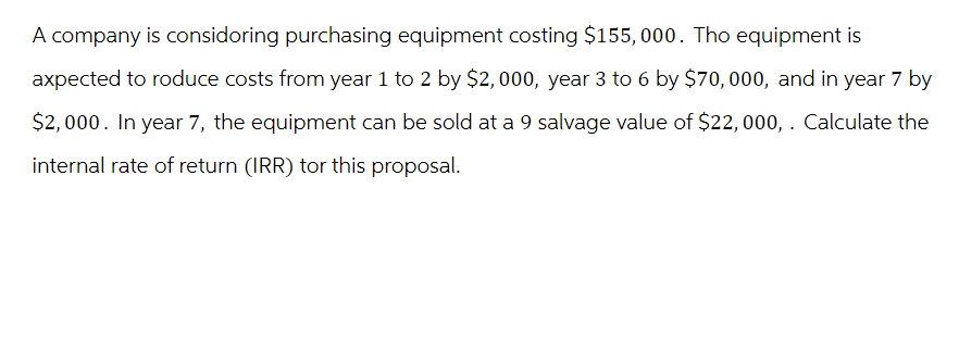 A company is considoring purchasing equipment costing $155,000. Tho equipment is
axpected to roduce costs from year 1 to 2 by $2,000, year 3 to 6 by $70,000, and in year 7 by
$2,000. In year 7, the equipment can be sold at a 9 salvage value of $22,000,. Calculate the
internal rate of return (IRR) tor this proposal.