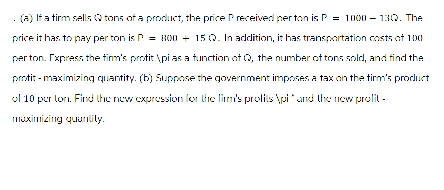 . (a) If a firm sells Q tons of a product, the price P received per ton is P = 1000 - 13Q. The
price it has to pay per ton is P = 800 + 15 Q. In addition, it has transportation costs of 100
per ton. Express the firm's profit \pi as a function of Q, the number of tons sold, and find the
profit-maximizing quantity. (b) Suppose the government imposes a tax on the firm's product
of 10 per ton. Find the new expression for the firm's profits \pi^and the new profit-
maximizing quantity.