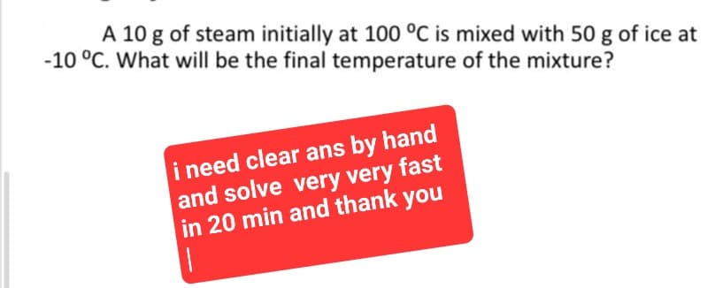 A 10 g of steam initially at 100 °C is mixed with 50 g of ice at
-10 °C. What will be the final temperature of the mixture?
i need clear ans by hand
and solve very very fast
in 20 min and thank you
1