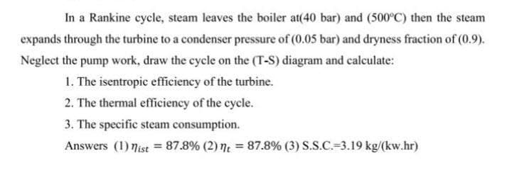 In a Rankine cycle, steam leaves the boiler at(40 bar) and (500°C) then the steam
expands through the turbine to a condenser pressure of (0.05 bar) and dryness fraction of (0.9).
Neglect the pump work, draw the cycle on the (T-S) diagram and calculate:
1. The isentropic efficiency of the turbine.
2. The thermal efficiency of the cycle.
3. The specific steam consumption.
Answers (1) nist = 87.8% (2) t = 87.8% (3) S.S.C.-3.19 kg/(kw.hr)