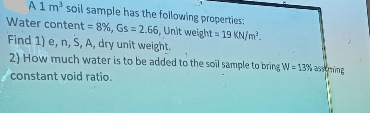 A1 m³ soil sample has the following properties:
Water content = 8%, Gs = 2.66, Unit weight = 19 KN/m³.
-
Find 1) e, n, S, A, dry unit weight.
T
2) How much water is to be added to the soil sample to bring W = 13% assuming
constant void ratio.