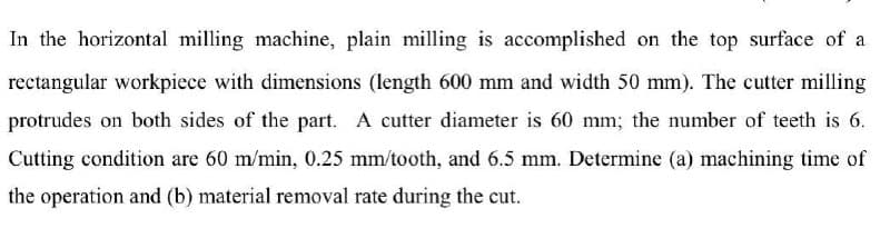 In the horizontal milling machine, plain milling is accomplished on the top surface of a
rectangular workpiece with dimensions (length 600 mm and width 50 mm). The cutter milling
protrudes on both sides of the part. A cutter diameter is 60 mm; the number of teeth is 6.
Cutting condition are 60 m/min, 0.25 mm/tooth, and 6.5 mm. Determine (a) machining time of
the operation and (b) material removal rate during the cut.
