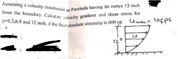 y=0,3,6,9 and 12 inch, if the lud absolute viscosity is 600 cp
Assuming a velocity distribution as Parabola having its vertex 12 inch
from the boundary. Calculate selocity gradient and shear stress for
Umens lofps
12"
