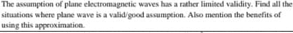 The assumption of plane electromagnetic waves has a rather limited validity. Find all the
situations where plane wave is a valid/good assumption. Also mention the benefits of
using this approximation.
