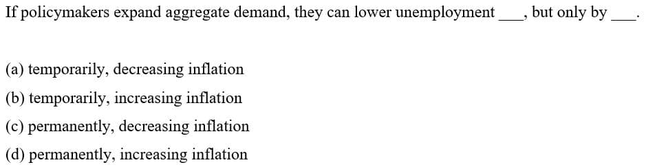 If policymakers expand aggregate demand, they can lower unemployment
but only by
(a) temporarily, decreasing inflation
(b) temporarily, increasing inflation
(c) permanently, decreasing inflation
(d) permanently, increasing inflation
