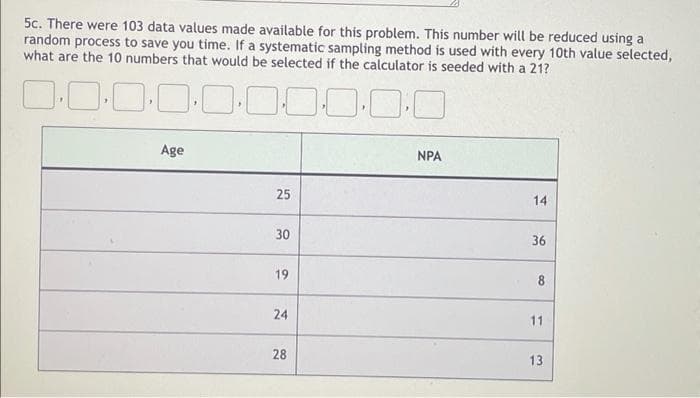 5c. There were 103 data values made available for this problem. This number will be reduced using a
random process to save you time. If a systematic sampling method is used with every 10th value selected,
what are the 10 numbers that would be selected if the calculator is seeded with a 21?
Age
NPA
25
14
30
36
19
8
24
11
28
13
