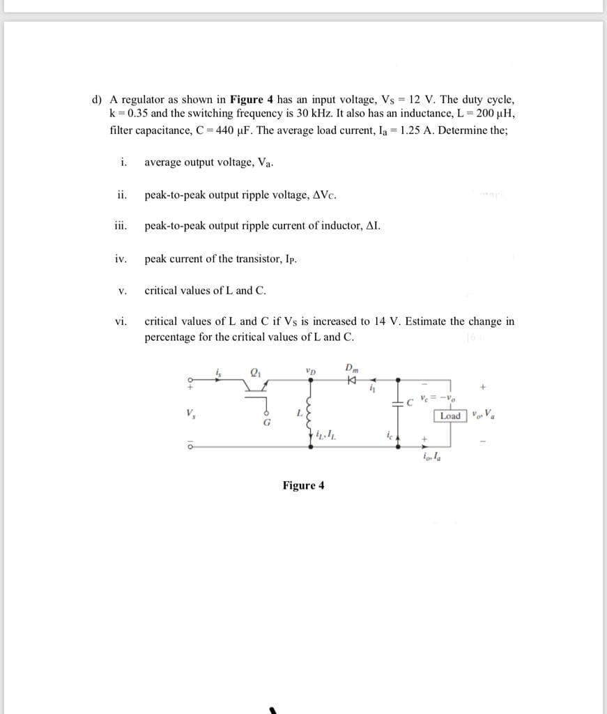 d) A regulator as shown in Figure 4 has an input voltage, Vs 12 V. The duty cycle,
k = 0.35 and the switching frequency is 30 kHz. It also has an inductance, L= 200 µH,
filter capacitance, C = 440 µF. The average load current, la = 1.25 A. Determine the;
i.
average output voltage, Va.
ii.
peak-to-peak output ripple voltage, AVc.
iii.
peak-to-peak output ripple current of inductor, AI.
iv. peak current of the transistor, Ip.
v.
critical values of L and C.
vi.
critical values of L and C if Vs is increased to 14 V. Estimate the change in
percentage for the critical values of L and C.
V,
Load V V
G
Figure 4
