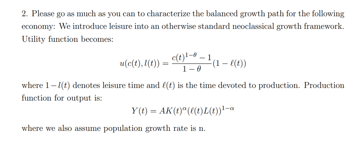 2. Please go as much as you can to characterize the balanced growth path for the following
economy: We introduce leisure into an otherwise standard neoclassical growth framework.
Utility function becomes:
c(t)!-0
1– 0
1
(1 – l(t))
u(c(t), 1(t)) =
where 1-1(t) denotes leisure time and l(t) is the time devoted to production. Production
function for output is:
Y (t) = AK(t)"(e(t)L(t))'-a
where we also assume population growth rate is n.

