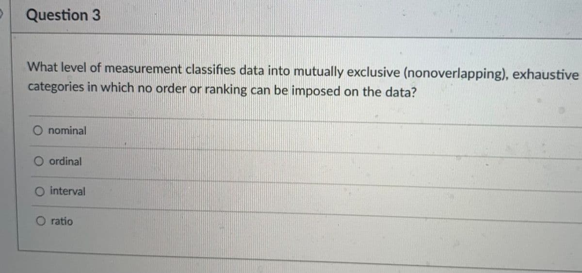 Question 3
What level of measurement classifies data into mutually exclusive (nonoverlapping), exhaustive
categories in which no order or ranking can be imposed on the data?
nominal
ordinal
O interval
ratio
