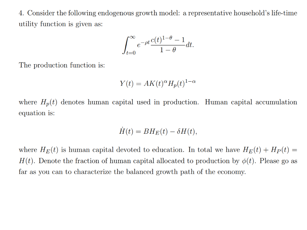 4. Consider the following endogenous growth model: a representative household's life-time
utility function is given as:
pe C(t)!-o – 1
-dt.
1- 0
The production function is:
Y (t) = AK(t)ª Hp(t)'-a
where Hp(t) denotes human capital used in production. Human capital accumulation
equation is:
Н() — ВНE() — 6H(),
where HE(t) is human capital devoted to education. In total we have HE(t) + Hp(t)
H(t). Denote the fraction of human capital allocated to production by ø(t). Please go as
far as you can to characterize the balanced growth path of the economy.
