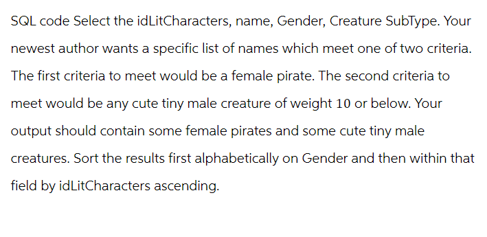 SQL code Select the idLitCharacters, name, Gender, Creature SubType. Your
newest author wants a specific list of names which meet one of two criteria.
The first criteria to meet would be a female pirate. The second criteria to
meet would be any cute tiny male creature of weight 10 or below. Your
output should contain some female pirates and some cute tiny male
creatures. Sort the results first alphabetically on Gender and then within that
field by idLitCharacters ascending.